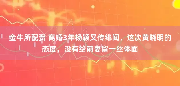 金牛所配资 离婚3年杨颖又传绯闻，这次黄晓明的态度，没有给前妻留一丝体面