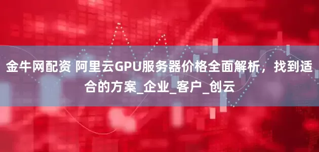 金牛网配资 阿里云GPU服务器价格全面解析，找到适合的方案_企业_客户_创云