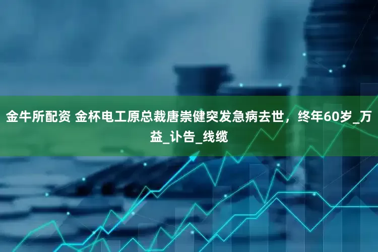 金牛所配资 金杯电工原总裁唐崇健突发急病去世，终年60岁_万益_讣告_线缆
