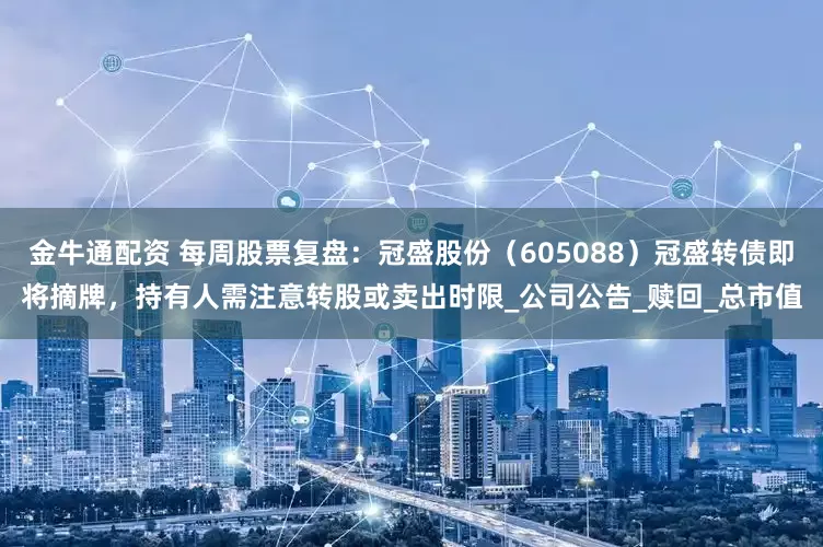 金牛通配资 每周股票复盘：冠盛股份（605088）冠盛转债即将摘牌，持有人需注意转股或卖出时限_公司公告_赎回_总市值