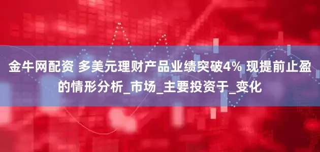 金牛网配资 多美元理财产品业绩突破4% 现提前止盈的情形分析_市场_主要投资于_变化