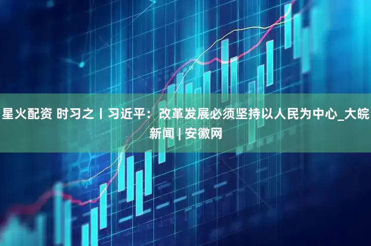 星火配资 时习之丨习近平：改革发展必须坚持以人民为中心_大皖新闻 | 安徽网