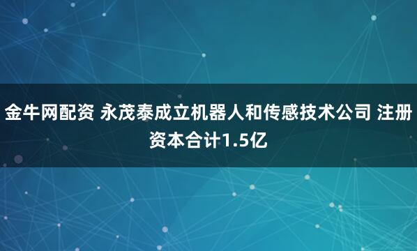 金牛网配资 永茂泰成立机器人和传感技术公司 注册资本合计1.5亿