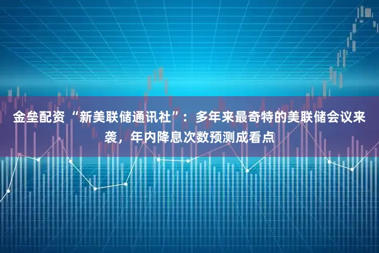 金垒配资 “新美联储通讯社”：多年来最奇特的美联储会议来袭，年内降息次数预测成看点