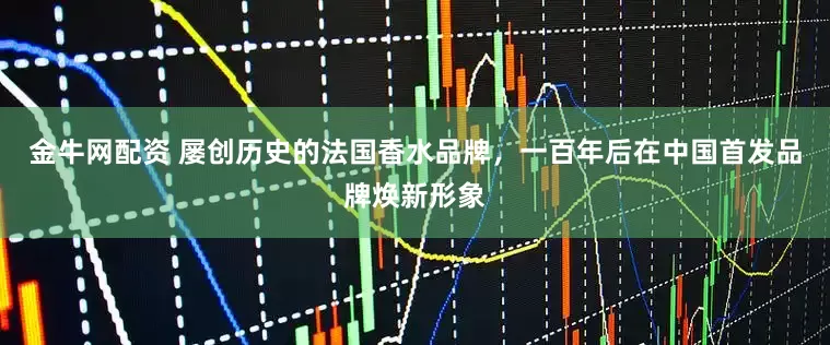 金牛网配资 屡创历史的法国香水品牌，一百年后在中国首发品牌焕新形象