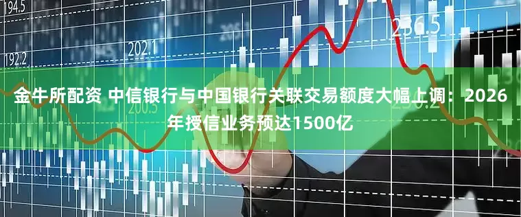 金牛所配资 中信银行与中国银行关联交易额度大幅上调：2026年授信业务预达1500亿
