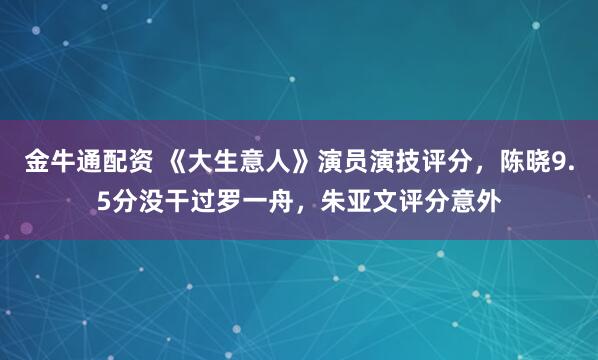 金牛通配资 《大生意人》演员演技评分，陈晓9.5分没干过罗一舟，朱亚文评分意外