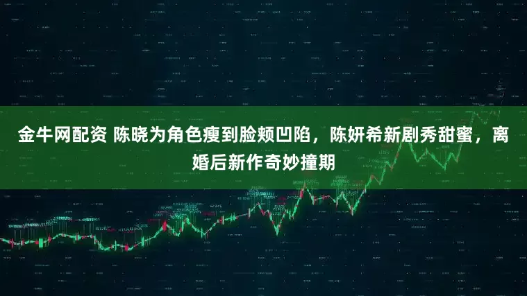 金牛网配资 陈晓为角色瘦到脸颊凹陷，陈妍希新剧秀甜蜜，离婚后新作奇妙撞期