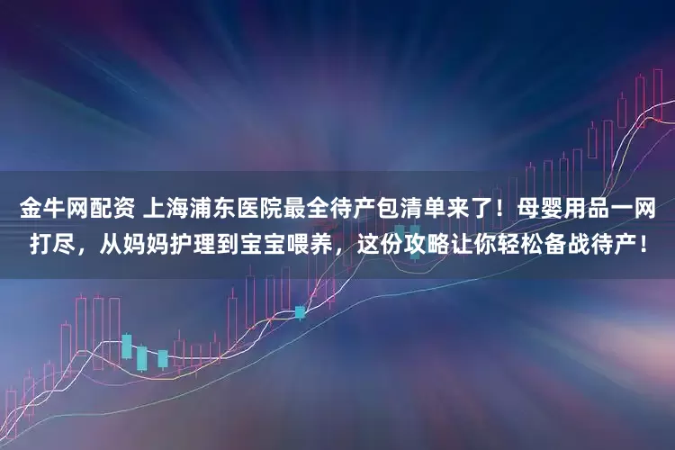 金牛网配资 上海浦东医院最全待产包清单来了！母婴用品一网打尽，从妈妈护理到宝宝喂养，这份攻略让你轻松备战待产！