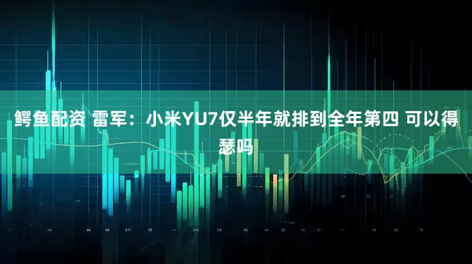 鳄鱼配资 雷军：小米YU7仅半年就排到全年第四 可以得瑟吗