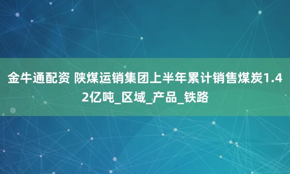 金牛通配资 陕煤运销集团上半年累计销售煤炭1.42亿吨_区域_产品_铁路