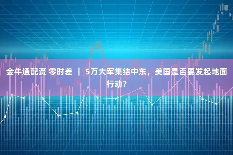金牛通配资 零时差 ｜ 5万大军集结中东，美国是否要发起地面行动？
