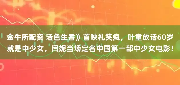 金牛所配资 活色生香》首映礼笑疯，叶童放话60岁就是中少女，闫妮当场定名中国第一部中少女电影！